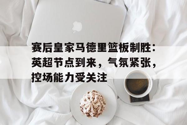 Kaiyun体育App下载-包含赛后皇家马德里篮板制胜：英超节点到来，气氛紧张，控场能力受关注的词条